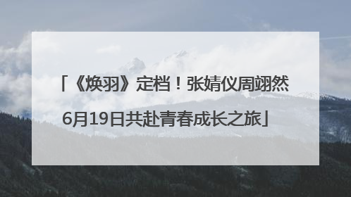 《焕羽》定档！张婧仪周翊然6月19日共赴青春成长之旅