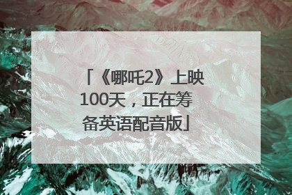 《哪吒2》上映100天，正在筹备英语配音版