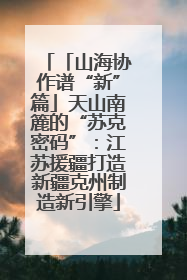 「山海协作谱“新”篇」天山南簏的“苏克密码”：江苏援疆打造新疆克州制造新引擎