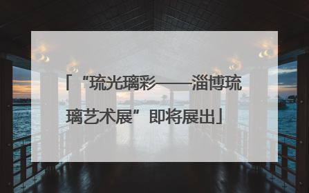 “琉光璃彩——淄博琉璃艺术展”即将展出