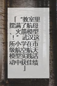 “教室里摆满了航母、火箭模型！”武汉这所小学在市级航空航天模型实践活动中获佳绩