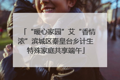 “暖心家园”艾“香情浓”滨城区秦皇台乡计生特殊家庭共享端午