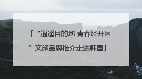“逍遥目的地 青春经开区”文旅品牌推介走进韩国