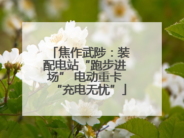 焦作武陟：装配电站“跑步进场” 电动重卡“充电无忧”
