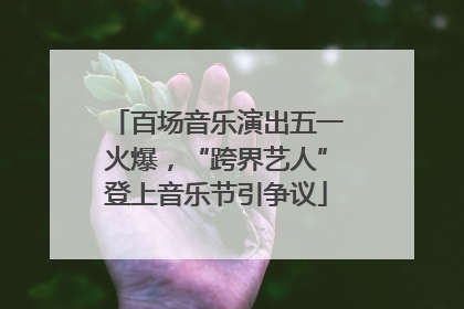 百场音乐演出五一火爆，“跨界艺人”登上音乐节引争议