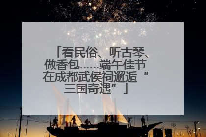 看民俗、听古琴、做香包……端午佳节在成都武侯祠邂逅“三国奇遇”