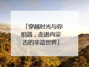 穿越时光与你相遇，走进内蒙古的非遗世界