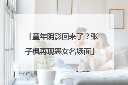 童年阴影回来了？张子枫再现恶女名场面
