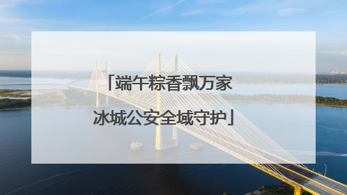 端午粽香飘万家 冰城公安全域守护