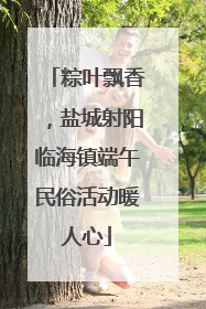 粽叶飘香，盐城射阳临海镇端午民俗活动暖人心