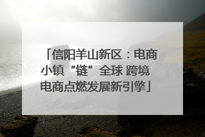 信阳羊山新区：电商小镇“链”全球 跨境电商点燃发展新引擎