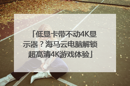 低显卡带不动4K显示器？海马云电脑解锁超高清4K游戏体验