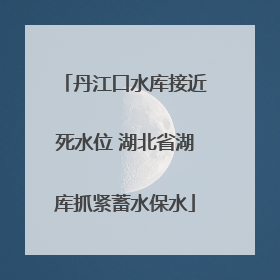 丹江口水库接近死水位 湖北省湖库抓紧蓄水保水
