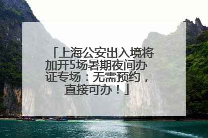 上海公安出入境将加开5场暑期夜间办证专场：无需预约，直接可办！