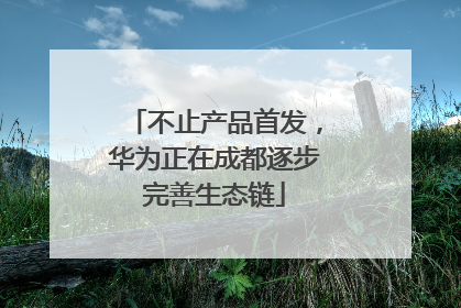 不止产品首发，华为正在成都逐步完善生态链
