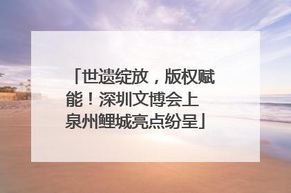 世遗绽放，版权赋能！深圳文博会上 泉州鲤城亮点纷呈