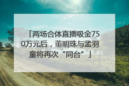 两场合体直播吸金750万元后，董明珠与孟羽童将再次“同台”