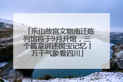 乐山故宫文物南迁陈列馆将于9月开馆，三个篇章讲述国宝记忆丨万千气象看四川