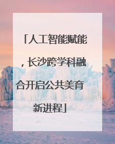 人工智能赋能，长沙跨学科融合开启公共美育新进程