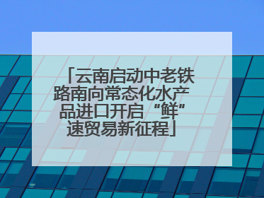 云南启动中老铁路南向常态化水产品进口开启“鲜”速贸易新征程