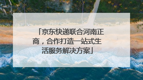 京东快递联合河南正商，合作打造一站式生活服务解决方案