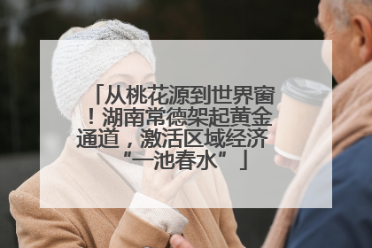从桃花源到世界窗！湖南常德架起黄金通道，激活区域经济“一池春水”