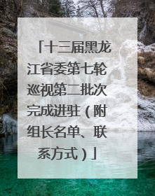 十三届黑龙江省委第七轮巡视第二批次完成进驻（附组长名单、联系方式）
