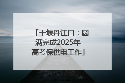 十堰丹江口：圆满完成2025年高考保供电工作