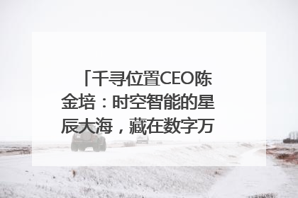 千寻位置CEO陈金培：时空智能的星辰大海，藏在数字万象与人间烟火中