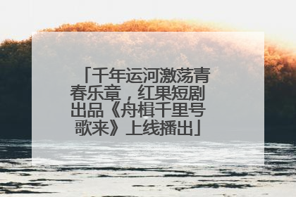 千年运河激荡青春乐章，红果短剧出品《舟楫千里号歌来》上线播出