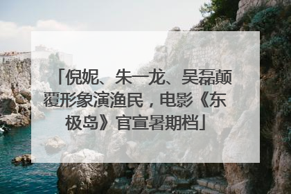 倪妮、朱一龙、吴磊颠覆形象演渔民，电影《东极岛》官宣暑期档