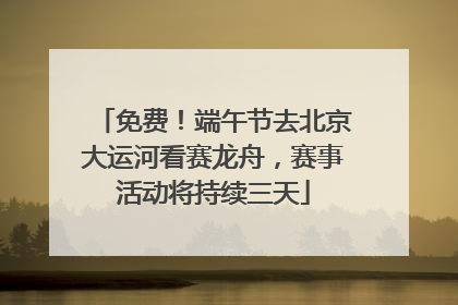 免费！端午节去北京大运河看赛龙舟，赛事活动将持续三天