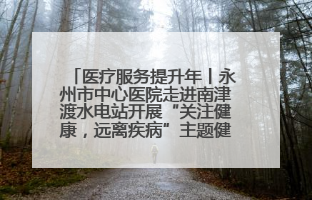 医疗服务提升年丨永州市中心医院走进南津渡水电站开展“关注健康，远离疾病”主题健康促进活动