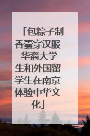 包粽子制香囊穿汉服 华裔大学生和外国留学生在南京体验中华文化
