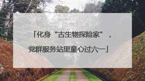 化身“古生物探险家”，党群服务站里童心过六一