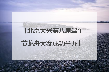 北京大兴第八届端午节龙舟大赛成功举办
