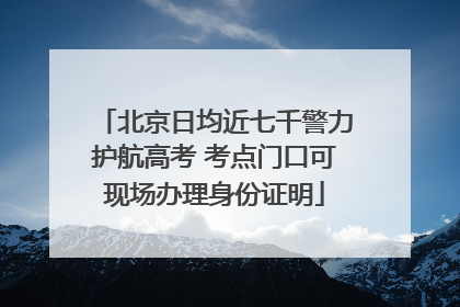 北京日均近七千警力护航高考 考点门口可现场办理身份证明