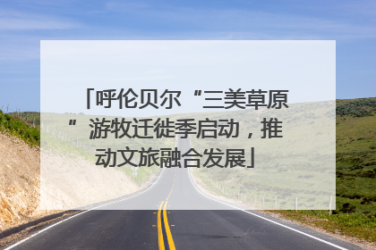 呼伦贝尔“三美草原”游牧迁徙季启动，推动文旅融合发展