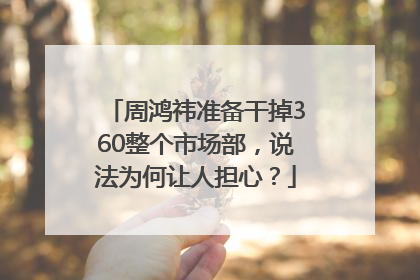 周鸿祎准备干掉360整个市场部，说法为何让人担心？