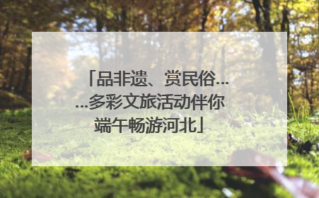 品非遗、赏民俗……多彩文旅活动伴你端午畅游河北
