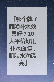 哪个牌子面膜补水效果好？10大平价好用补水面膜，肌肤水润透亮
