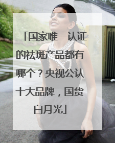 国家唯一认证的祛斑产品都有哪个？央视公认十大品牌，国货白月光