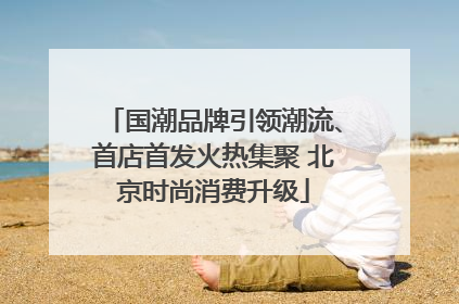 国潮品牌引领潮流、首店首发火热集聚 北京时尚消费升级