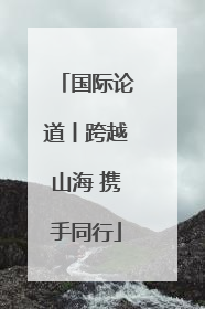 国际论道丨跨越山海 携手同行