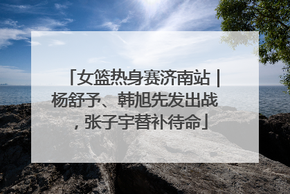 女篮热身赛济南站｜杨舒予、韩旭先发出战，张子宇替补待命
