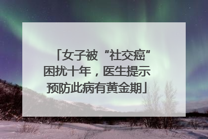 女子被“社交癌”困扰十年，医生提示预防此病有黄金期