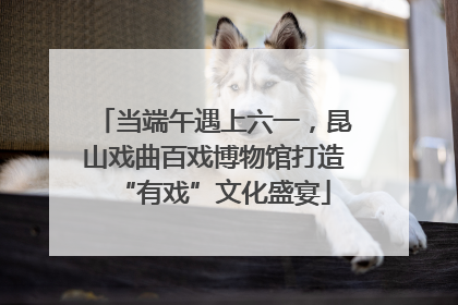 当端午遇上六一，昆山戏曲百戏博物馆打造“有戏”文化盛宴