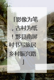 影像为笔，古村为纸！黟县南屏村书写旅居乡村振兴路