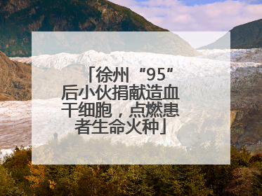 徐州“95”后小伙捐献造血干细胞，点燃患者生命火种