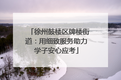 徐州鼓楼区牌楼街道：用细致服务助力学子安心应考